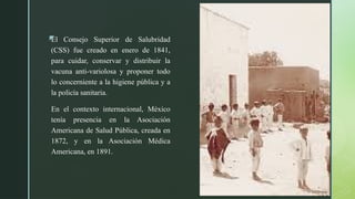 z
El Consejo Superior de Salubridad
(CSS) fue creado en enero de 1841,
para cuidar, conservar y distribuir la
vacuna anti-variolosa y proponer todo
lo concerniente a la higiene pública y a
la policía sanitaria.
En el contexto internacional, México
tenía presencia en la Asociación
Americana de Salud Pública, creada en
1872, y en la Asociación Médica
Americana, en 1891.
 
