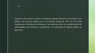 z
A pesar de este esfuerzo colectivo la situación sanitaria del país tuvo un fuerte revés
debido a las secuelas dejadas por el movimiento armado de 1910. En 1915, año
marcado por el desabasto de alimentos y las epidemias, hubo un recrudecimiento de
enfermedades que afectaron a la población y los problemas de higiene pública se
agravaron.
 