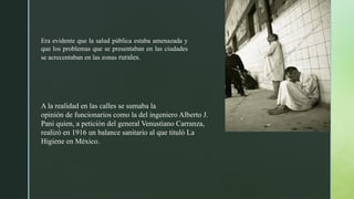 Era evidente que la salud pública estaba amenazada y
que los problemas que se presentaban en las ciudades
se acrecentaban en las zonas rurales.
A la realidad en las calles se sumaba la
opinión de funcionarios como la del ingeniero Alberto J.
Pani quien, a petición del general Venustiano Carranza,
realizó en 1916 un balance sanitario al que tituló La
Higiene en México.
 