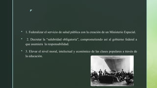 z
 1. Federalizar el servicio de salud pública con la creación de un Ministerio Especial.
 2. Decretar la “salubridad obligatoria”, comprometiendo así al gobierno federal a
que asumiera la responsabilidad.
 3. Elevar el nivel moral, intelectual y económico de las clases populares a través de
la educación.
 