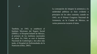 z
La concepción de integrar la asistencia y la
salubridad públicas se hizo evidente a
principios de los años cuarenta, cuando en
1943, en el Primer Congreso Nacional de
Asistencia, en la Ciudad de México, en
varias ponencias tocaron el tema.
También, en 1943, se estableció el
Instituto Mexicano del Seguro Social
(IMSS) y el Hospital Infantil de México,
el primero de los institutos nacionales
de salud. En 1944, se creó el Instituto
Nacional de Cardiología y dos años más
tarde, el Hospital de Enfermedades de la
Nutrición (Ortiz, 2003).
 