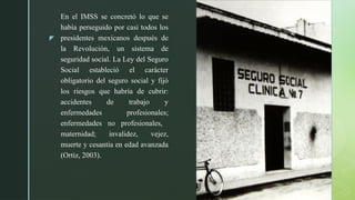 z
En el IMSS se concretó lo que se
había perseguido por casi todos los
presidentes mexicanos después de
la Revolución, un sistema de
seguridad social. La Ley del Seguro
Social estableció el carácter
obligatorio del seguro social y fijó
los riesgos que habría de cubrir:
accidentes de trabajo y
enfermedades profesionales;
enfermedades no profesionales,
maternidad; invalidez, vejez,
muerte y cesantía en edad avanzada
(Ortiz, 2003).
 