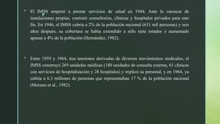 z
 El IMSS empezó a prestar servicios de salud en 1944, Ante la carencia de
instalaciones propias, contrató consultorios, clínicas y hospitales privados para este
fin. En 1946, el IMSS cubría a 2% de la población nacional (631 mil personas) y seis
años después, su cobertura se había extendido a sólo siete estados y aumentado
apenas a 4% de la población (Hernández, 1982).
 Entre 1959 y 1964, tras tensiones derivadas de diversos movimientos sindicales, el
IMSS construyó 269 unidades médicas (180 unidades de consulta externa, 61 clínicas
con servicios de hospitalización y 28 hospitales) y triplicó su personal, y en 1964, ya
cubría a 6.3 millones de personas que representaban 17 % de la población nacional
(Moreno et al., 1982).
 