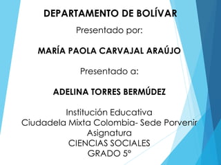 DEPARTAMENTO DE BOLÍVAR
Presentado por:
MARÍA PAOLA CARVAJAL ARAÚJO
Presentado a:
ADELINA TORRES BERMÚDEZ
Institución Educativa
Ciudadela Mixta Colombia- Sede Porvenir
Asignatura
CIENCIAS SOCIALES
GRADO 5°
 
