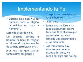 Implementando la FeY no por que: la religión sí hace al hombre  1 Pedro 2:9Somos una nación santa pueblo adquirido; quiere decir que Él es el único que nos transforma  y nos llama de una obscuridad  a su luz admirable.Nos transforma, hay virtudes que poner a disposición; pero, No puedo dar algo que no soy. Cuando dice que: “El ser humano hace la religión; la religión no hace al hombre” .Estoy de acuerdo y no.De acuerdo porque el hombre si hace la religión en el sentido de formular las doctrinas, estructura, etc…¡Por eso es que existen tantas otras religiones !