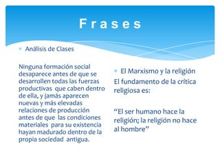 F r a s e sAnálisis de ClasesNinguna formación social desaparece antes de que se desarrollen todas las fuerzas productivas  que caben dentro de ella, y jamás aparecen nuevas y más elevadas relaciones de producción antes de que  las condiciones materiales  para su existencia hayan madurado dentro de la propia sociedad  antigua.El Marxismo y la religiónEl fundamento de la crítica religiosa es:“El ser humano hace la religión; la religión no hace al hombre”