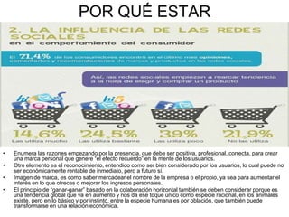 POR QUÉ ESTAR
• Enumera las razones empezando por la presencia, que debe ser positiva, profesional, correcta, para crear
una marca personal que genere “el efecto recuerdo” en la mente de los usuarios.
• Otro elemento es el reconocimiento, entendido como ser bien considerado por los usuarios, lo cual puede no
ser económicamente rentable de inmediato, pero a futuro sí.
• Imagen de marca, es como saber mercadear el nombre de la empresa o el propio, ya sea para aumentar el
interés en lo que ofreces o mejorar los ingresos personales.
• El principio de “ganar-ganar” basado en la colaboración horizontal también se deben considerar porque es
una tendencia global que va en aumento y nos da ese toque único como especie racional, en los animales
existe, pero en lo básico y por instinto, entre la especie humana es por oblación, que también puede
transformarse en una relación económica.
 