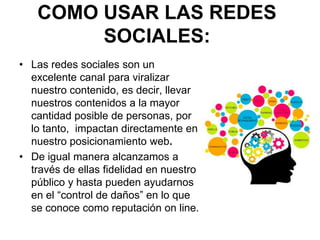 COMO USAR LAS REDES
SOCIALES:
• Las redes sociales son un
excelente canal para viralizar
nuestro contenido, es decir, llevar
nuestros contenidos a la mayor
cantidad posible de personas, por
lo tanto, impactan directamente en
nuestro posicionamiento web.
• De igual manera alcanzamos a
través de ellas fidelidad en nuestro
público y hasta pueden ayudarnos
en el “control de daños” en lo que
se conoce como reputación on line.
 