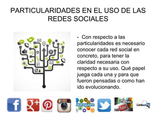 PARTICULARIDADES EN EL USO DE LAS
REDES SOCIALES
• Con respecto a las
particularidades es necesario
conocer cada red social en
concreto, para tener la
claridad necesaria con
respecto a su uso. Qué papel
juega cada una y para que
fueron pensadas o como han
ido evolucionando.
 