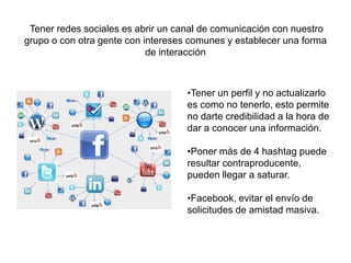 Tener redes sociales es abrir un canal de comunicación con nuestro
grupo o con otra gente con intereses comunes y establecer una forma
de interacción
•Tener un perfil y no actualizarlo
es como no tenerlo, esto permite
no darte credibilidad a la hora de
dar a conocer una información.
•Poner más de 4 hashtag puede
resultar contraproducente,
pueden llegar a saturar.
•Facebook, evitar el envío de
solicitudes de amistad masiva.
 