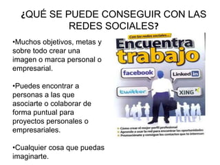 ¿QUÉ SE PUEDE CONSEGUIR CON LAS
REDES SOCIALES?
•Muchos objetivos, metas y
sobre todo crear una
imagen o marca personal o
empresarial.
•Puedes encontrar a
personas a las que
asociarte o colaborar de
forma puntual para
proyectos personales o
empresariales.
•Cualquier cosa que puedas
imaginarte.
 