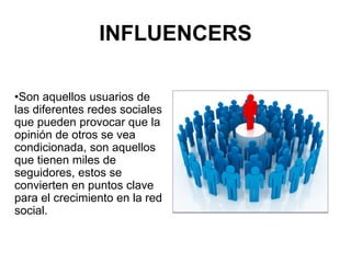 INFLUENCERS
•Son aquellos usuarios de
las diferentes redes sociales
que pueden provocar que la
opinión de otros se vea
condicionada, son aquellos
que tienen miles de
seguidores, estos se
convierten en puntos clave
para el crecimiento en la red
social.
 