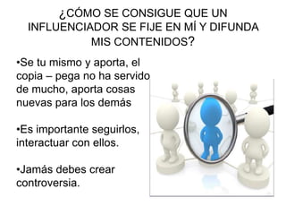 ¿CÓMO SE CONSIGUE QUE UN
INFLUENCIADOR SE FIJE EN MÍ Y DIFUNDA
MIS CONTENIDOS?
•Se tu mismo y aporta, el
copia – pega no ha servido
de mucho, aporta cosas
nuevas para los demás
•Es importante seguirlos,
interactuar con ellos.
•Jamás debes crear
controversia.
 