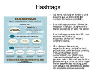 Hashtags
• Se llama hashtag en Twitter a una
palabra que va precedida del
símbolo llamado numeral (#).
• Los hashtags permiten diferenciar,
destacar y agrupar una palabra o
tópico especifico en esta red social.
• Los hashtags se usan también para
obtener resultados de
búsqueda dentro de Twitter y
ahorrar espacio.
• Son diversas las marcas,
organizaciones y campañas tanto
publicitarias como sociales que hoy
incluyen hashtags en su
comunicación. Su objetivo es
valerse de esta red social para
generar más publicidad mediante la
promoción que otros usuarios hagan
de un determinado hashtag, junto
con agrupar los comentarios acerca
del producto o idea promovida.
 