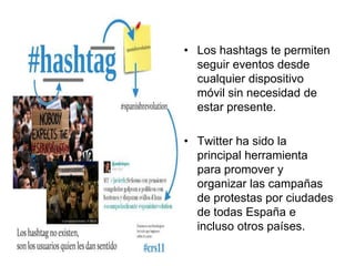 • Los hashtags te permiten
seguir eventos desde
cualquier dispositivo
móvil sin necesidad de
estar presente.
• Twitter ha sido la
principal herramienta
para promover y
organizar las campañas
de protestas por ciudades
de todas España e
incluso otros países.
 