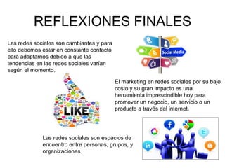 REFLEXIONES FINALES
Las redes sociales son cambiantes y para
ello debemos estar en constante contacto
para adaptarnos debido a que las
tendencias en las redes sociales varían
según el momento.
El marketing en redes sociales por su bajo
costo y su gran impacto es una
herramienta imprescindible hoy para
promover un negocio, un servicio o un
producto a través del internet.
Las redes sociales son espacios de
encuentro entre personas, grupos, y
organizaciones
 