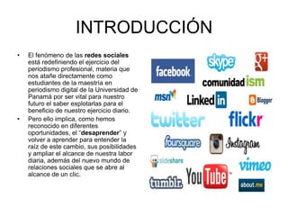 INTRODUCCIÓN
• El fenómeno de las redes sociales
está redefiniendo el ejercicio del
periodismo profesional, materia que
nos atañe directamente como
estudiantes de la maestría en
periodismo digital de la Universidad de
Panamá por ser vital para nuestro
futuro el saber explotarlas para el
beneficio de nuestro ejercicio diario.
• Pero ello implica, como hemos
reconocido en diferentes
oportunidades, el “desaprender” y
volver a aprender para entender la
raíz de este cambio, sus posibilidades
y ampliar el alcance de nuestra labor
diaria, además del nuevo mundo de
relaciones sociales que se abre al
alcance de un clic.
 