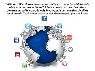 “Más de 127 millones de usuarios visitaron una red social durante
abril, con un promedio de 7,5 horas de uso al mes. Las cifras
ponen a la región como la más involucrada con ese tipo de sitios
en el mundo.” Así lo demuestra un estudio entregado por comScore.
 