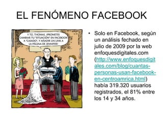 EL FENÓMENO FACEBOOK
• Solo en Facebook, según
un análisis fechado en
julio de 2009 por la web
enfoquesdigitales.com
(http://www.enfoquesdigit
ales.com/blog/cuantas-
personas-usan-facebook-
en-centroamrica.html)
había 319.320 usuarios
registrados, el 81% entre
los 14 y 34 años.
 