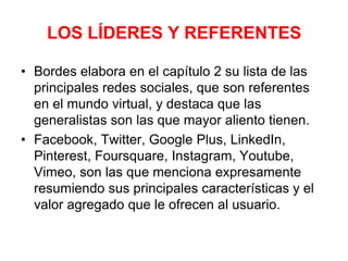 LOS LÍDERES Y REFERENTES
• Bordes elabora en el capítulo 2 su lista de las
principales redes sociales, que son referentes
en el mundo virtual, y destaca que las
generalistas son las que mayor aliento tienen.
• Facebook, Twitter, Google Plus, LinkedIn,
Pinterest, Foursquare, Instagram, Youtube,
Vimeo, son las que menciona expresamente
resumiendo sus principales características y el
valor agregado que le ofrecen al usuario.
 