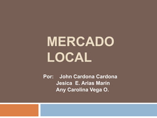 MERCADO
LOCAL
Por: John Cardona Cardona
Jesica E. Arias Marín
Any Carolina Vega O.
 