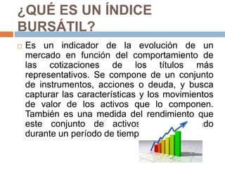 ¿QUÉ ES UN ÍNDICE
BURSÁTIL?
 Es un indicador de la evolución de un
mercado en función del comportamiento de
las cotizaciones de los títulos más
representativos. Se compone de un conjunto
de instrumentos, acciones o deuda, y busca
capturar las características y los movimientos
de valor de los activos que lo componen.
También es una medida del rendimiento que
este conjunto de activos ha presentado
durante un período de tiempo determinado.
 