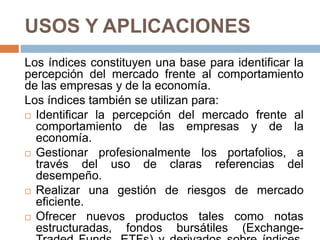 USOS Y APLICACIONES
Los índices constituyen una base para identificar la
percepción del mercado frente al comportamiento
de las empresas y de la economía.
Los índices también se utilizan para:
 Identificar la percepción del mercado frente al
comportamiento de las empresas y de la
economía.
 Gestionar profesionalmente los portafolios, a
través del uso de claras referencias del
desempeño.
 Realizar una gestión de riesgos de mercado
eficiente.
 Ofrecer nuevos productos tales como notas
estructuradas, fondos bursátiles (Exchange-
 