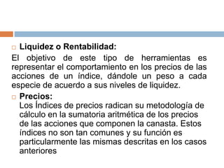  Liquidez o Rentabilidad:
El objetivo de este tipo de herramientas es
representar el comportamiento en los precios de las
acciones de un índice, dándole un peso a cada
especie de acuerdo a sus niveles de liquidez.
 Precios:
Los Índices de precios radican su metodología de
cálculo en la sumatoria aritmética de los precios
de las acciones que componen la canasta. Estos
índices no son tan comunes y su función es
particularmente las mismas descritas en los casos
anteriores
 