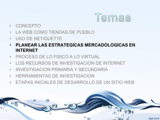 •   CONCEPTO
•   LA WEB COMO TIENDAS DE PUEBLO
•   USO DE NETIQUETTE
•   PLANEAR LAS ESTRATEGICAS MERCADOLOGICAS EN
    INTERNET
•   PROCESO DE LO FISICO A LO VIRTUAL
•   LOS RECURSOS DE INVESTIGACION DE INTERNET
•   INVESTIGACION PRIMARIA Y SECUNDARIA
•   HERRAMIENTAS DE INVESTIGACION
•   ETAPAS INICIALES DE DESARROLLO DE UN SITIO WEB
 