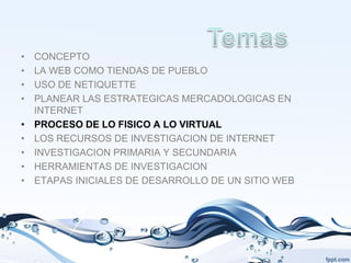 •   CONCEPTO
•   LA WEB COMO TIENDAS DE PUEBLO
•   USO DE NETIQUETTE
•   PLANEAR LAS ESTRATEGICAS MERCADOLOGICAS EN
    INTERNET
•   PROCESO DE LO FISICO A LO VIRTUAL
•   LOS RECURSOS DE INVESTIGACION DE INTERNET
•   INVESTIGACION PRIMARIA Y SECUNDARIA
•   HERRAMIENTAS DE INVESTIGACION
•   ETAPAS INICIALES DE DESARROLLO DE UN SITIO WEB
 
