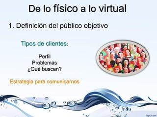 De lo físico a lo virtual
1. Definición del público objetivo

    Tipos de clientes:

          Perfil
        Problemas
       ¿Qué buscan?

Estrategia para comunicarnos
 