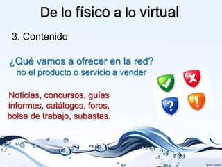 De lo físico a lo virtual
 3. Contenido

¿Qué vamos a ofrecer en la red?
  no el producto o servicio a vender

Noticias, concursos, guías
informes, catálogos, foros,
bolsa de trabajo, subastas.
 