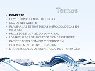 •   CONCEPTO
•   LA WEB COMO TIENDAS DE PUEBLO
•   USO DE NETIQUETTE
•   PLANEAR LAS ESTRATEGICAS MERCADOLOGICAS EN
    INTERNET
•   PROCESO DE LO FISICO A LO VIRTUAL
•   LOS RECURSOS DE INVESTIGACION DE INTERNET
•   INVESTIGACION PRIMARIA Y SECUNDARIA
•   HERRAMIENTAS DE INVESTIGACION
•   ETAPAS INICIALES DE DESARROLLO DE UN SITIO WEB
 