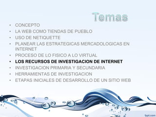 •   CONCEPTO
•   LA WEB COMO TIENDAS DE PUEBLO
•   USO DE NETIQUETTE
•   PLANEAR LAS ESTRATEGICAS MERCADOLOGICAS EN
    INTERNET
•   PROCESO DE LO FISICO A LO VIRTUAL
•   LOS RECURSOS DE INVESTIGACION DE INTERNET
•   INVESTIGACION PRIMARIA Y SECUNDARIA
•   HERRAMIENTAS DE INVESTIGACION
•   ETAPAS INICIALES DE DESARROLLO DE UN SITIO WEB
 