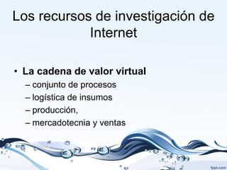 Los recursos de investigación de
            Internet

• La cadena de valor virtual
  – conjunto de procesos
  – logística de insumos
  – producción,
  – mercadotecnia y ventas
 