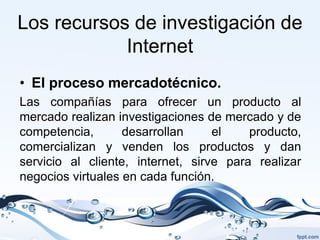 Los recursos de investigación de
            Internet
• El proceso mercadotécnico.
Las compañías para ofrecer un producto al
mercado realizan investigaciones de mercado y de
competencia,       desarrollan     el    producto,
comercializan y venden los productos y dan
servicio al cliente, internet, sirve para realizar
negocios virtuales en cada función.
 