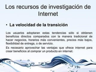 Los recursos de investigación de
            Internet
• La velocidad de la transición
Los usuarios adoptaran estas tendencias sólo si obtienen
beneficios directos comparados con la manera tradicional de
hacer negocios, horarios más convenientes, precios más bajos,
flexibilidad de entrega, o de servicio.
Es necesario aprovechar las ventajas que ofrece internet para
crear beneficios al comprar un producto en internet.
 