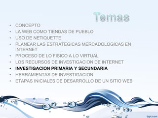 •   CONCEPTO
•   LA WEB COMO TIENDAS DE PUEBLO
•   USO DE NETIQUETTE
•   PLANEAR LAS ESTRATEGICAS MERCADOLOGICAS EN
    INTERNET
•   PROCESO DE LO FISICO A LO VIRTUAL
•   LOS RECURSOS DE INVESTIGACION DE INTERNET
•   INVESTIGACION PRIMARIA Y SECUNDARIA
•   HERRAMIENTAS DE INVESTIGACION
•   ETAPAS INICIALES DE DESARROLLO DE UN SITIO WEB
 
