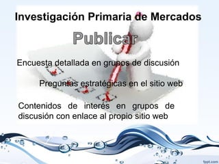 Investigación Primaria de Mercados



Encuesta detallada en grupos de discusión

     Preguntas estratégicas en el sitio web

Contenidos de interés en grupos de
discusión con enlace al propio sitio web
 