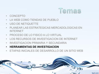 •   CONCEPTO
•   LA WEB COMO TIENDAS DE PUEBLO
•   USO DE NETIQUETTE
•   PLANEAR LAS ESTRATEGICAS MERCADOLOGICAS EN
    INTERNET
•   PROCESO DE LO FISICO A LO VIRTUAL
•   LOS RECURSOS DE INVESTIGACION DE INTERNET
•   INVESTIGACION PRIMARIA Y SECUNDARIA
•   HERRAMIENTAS DE INVESTIGACION
•   ETAPAS INICIALES DE DESARROLLO DE UN SITIO WEB
 