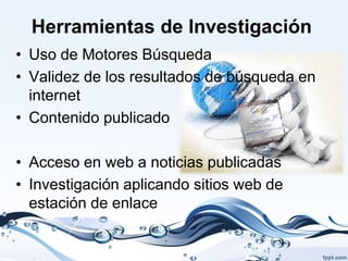 Herramientas de Investigación
• Uso de Motores Búsqueda
• Validez de los resultados de búsqueda en
  internet
• Contenido publicado

• Acceso en web a noticias publicadas
• Investigación aplicando sitios web de
  estación de enlace
 