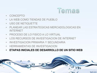 •   CONCEPTO
•   LA WEB COMO TIENDAS DE PUEBLO
•   USO DE NETIQUETTE
•   PLANEAR LAS ESTRATEGICAS MERCADOLOGICAS EN
    INTERNET
•   PROCESO DE LO FISICO A LO VIRTUAL
•   LOS RECURSOS DE INVESTIGACION DE INTERNET
•   INVESTIGACION PRIMARIA Y SECUNDARIA
•   HERRAMIENTAS DE INVESTIGACION
•   ETAPAS INICIALES DE DESARROLLO DE UN SITIO WEB
 