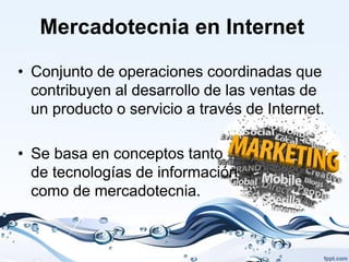 Mercadotecnia en Internet

• Conjunto de operaciones coordinadas que
  contribuyen al desarrollo de las ventas de
  un producto o servicio a través de Internet.

• Se basa en conceptos tanto
  de tecnologías de información
  como de mercadotecnia.
 