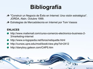 Bibliografía
  "Construir un Negocio de Éxito en Internet: Una visión estratégica".
  JORDA, Alain. Octubre 1999.
  Estrategias de Mercadotecnia en Internet por Tom Vassos

ENLACES
  http://www.mailxmail.com/curso-comercio-electronico-business-2-
  3/marketing-internet
  http://www.e-logopedia.net/foros/netiquette.html
  http://cursos.upra.edu/mod/book/view.php?id=2412
  http://danyboy.galeon.com/CAP5.htm
 