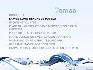 •   CONCEPTO
•   LA WEB COMO TIENDAS DE PUEBLO
•   USO DE NETIQUETTE
•   PLANEAR LAS ESTRATEGICAS MERCADOLOGICAS EN
    INTERNET
•   PROCESO DE LO FISICO A LO VIRTUAL
•   LOS RECURSOS DE INVESTIGACION DE INTERNET
•   INVESTIGACION PRIMARIA Y SECUNDARIA
•   HERRAMIENTAS DE INVESTIGACION
•   ETAPAS INICIALES DE DESARROLLO DE UN SITIO WEB
 