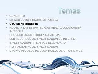 •   CONCEPTO
•   LA WEB COMO TIENDAS DE PUEBLO
•   USO DE NETIQUETTE
•   PLANEAR LAS ESTRATEGICAS MERCADOLOGICAS EN
    INTERNET
•   PROCESO DE LO FISICO A LO VIRTUAL
•   LOS RECURSOS DE INVESTIGACION DE INTERNET
•   INVESTIGACION PRIMARIA Y SECUNDARIA
•   HERRAMIENTAS DE INVESTIGACION
•   ETAPAS INICIALES DE DESARROLLO DE UN SITIO WEB
 
