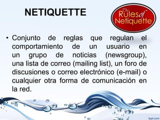 NETIQUETTE

• Conjunto de reglas que regulan el
  comportamiento de un usuario en
  un grupo de noticias (newsgroup),
  una lista de correo (mailing list), un foro de
  discusiones o correo electrónico (e-mail) o
  cualquier otra forma de comunicación en
  la red.
 
