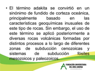 • El término adakita se convirtió en un
  sinónimo de fundido de corteza oceánica,
  principalmente      basado      en       las
  características geoquímicas inusuales de
  este tipo de rocas. Sin embargo, el uso de
  este término se aplicó posteriormente a
  diversas rocas volcánicas formadas por
  distintos procesos a lo largo de diferentes
  zonas de subducción cenozoicas y
  sistemas      de     subducción      fósiles
  mesozoicos y paleozoicos.
 