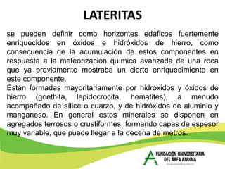 LATERITAS
se pueden definir como horizontes edáficos fuertemente
enriquecidos en óxidos e hidróxidos de hierro, como
consecuencia de la acumulación de estos componentes en
respuesta a la meteorización química avanzada de una roca
que ya previamente mostraba un cierto enriquecimiento en
este componente.
Están formadas mayoritariamente por hidróxidos y óxidos de
hierro (goethita, lepidocrocita, hematites), a menudo
acompañado de sílice o cuarzo, y de hidróxidos de aluminio y
manganeso. En general estos minerales se disponen en
agregados terrosos o crustiformes, formando capas de espesor
muy variable, que puede llegar a la decena de metros.
 