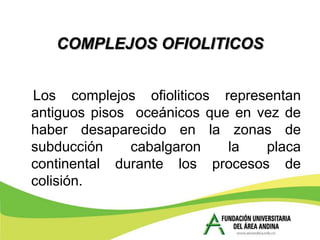 COMPLEJOS OFIOLITICOS


Los complejos ofioliticos representan
antiguos pisos oceánicos que en vez de
haber desaparecido en la zonas de
subducción     cabalgaron   la   placa
continental durante los procesos de
colisión.
 